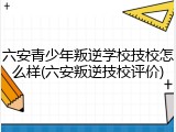 六安青少年叛逆学校技校怎么样(六安叛逆技校评价)