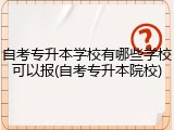 自考专升本学校有哪些学校可以报(自考专升本院校)