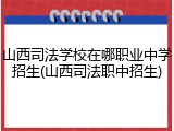 山西司法学校在哪职业中学招生(山西司法职中招生)