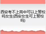 西安考不上高中可以上警校吗女生(西安女生可上警校吗)