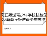 商丘叛逆青少年学校技校怎么样(商丘叛逆青少年技校)