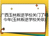 广西玉林叛逆学校关门了吗今年(玉林叛逆学校关停)