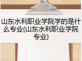 山东水利职业学院学的是什么专业(山东水利职业学院专业)