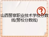 山西警察职业技术学校分数线(警校分数线)