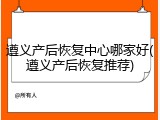 遵义产后恢复中心哪家好(遵义产后恢复推荐)