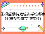 影视后期特效培训学校哪家好(影视特效学校推荐)