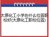 太原化工小学在什么位置职校好(太原化工职校位置)