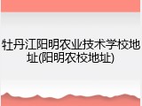 牡丹江阳明农业技术学校地址(阳明农校地址)