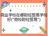 商业学校在哪财经贸易学校好("商校财经贸易")