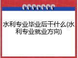 水利专业毕业后干什么(水利专业就业方向)