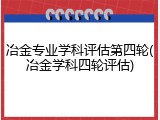 冶金专业学科评估第四轮(冶金学科四轮评估)