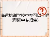 海运培训学校中专可以上吗(海运中专招生)
