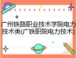 广州铁路职业技术学院电力技术类(广铁职院电力技术)