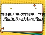包头电力技校在哪技工学校招生(包头电力技校招生)