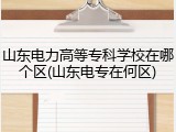 山东电力高等专科学校在哪个区(山东电专在何区)