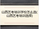 山西艺考培训学校怎么选(山西艺考培训选择)