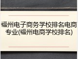 福州电子商务学校排名电商专业(福州电商学校排名)