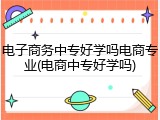 电子商务中专好学吗电商专业(电商中专好学吗)