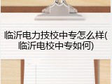 临沂电力技校中专怎么样(临沂电校中专如何)