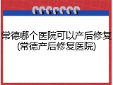 常德哪个医院可以产后修复(常德产后修复医院)