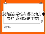 成都叛逆学校有哪些地方中专的(成都叛逆中专)