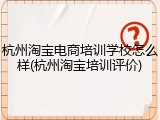 杭州淘宝电商培训学校怎么样(杭州淘宝培训评价)