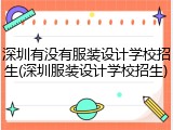 深圳有没有服装设计学校招生(深圳服装设计学校招生)