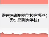 黔东南训狗的学校有哪些(黔东南训狗学校)