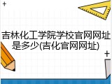 吉林化工学院学校官网网址是多少(吉化官网网址)