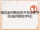 清远连州数控技术专业的学校(连州数控学校)