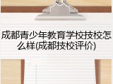 成都青少年教育学校技校怎么样(成都技校评价)