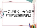 广州司法警校中专在哪里(广州司法警校地址)