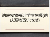 迪庆宠物寄训学校在哪(迪庆宠物寄训地址)