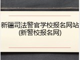 新疆司法警官学校报名网站(新警校报名网)