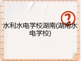 水利水电学校湖南(湖南水电学校)