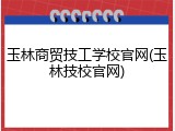 玉林商贸技工学校官网(玉林技校官网)