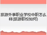 旅游外事职业学校中职怎么样(旅游职校如何)