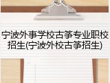 宁波外事学校古筝专业职校招生(宁波外校古筝招生)