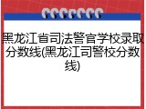 黑龙江省司法警官学校录取分数线(黑龙江司警校分数线)