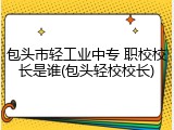 包头市轻工业中专 职校校长是谁(包头轻校校长)