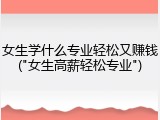 女生学什么专业轻松又赚钱("女生高薪轻松专业")
