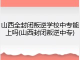 山西全封闭叛逆学校中专能上吗(山西封闭叛逆中专)