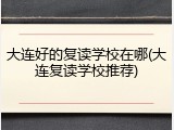 大连好的复读学校在哪(大连复读学校推荐)