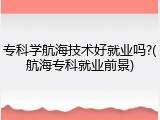 专科学航海技术好就业吗?(航海专科就业前景)