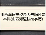 山西海运技校是大专吗还是本科(山西海运技校学历)