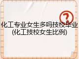 化工专业女生多吗技校毕业(化工技校女生比例)