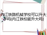 内江铁路机械学校可以升大学吗(内江铁校能升大吗)