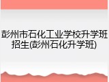 彭州市石化工业学校升学班招生(彭州石化升学班)