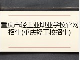 重庆市轻工业职业学校官网招生(重庆轻工校招生)
