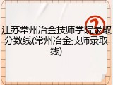 江苏常州冶金技师学院录取分数线(常州冶金技师录取线)